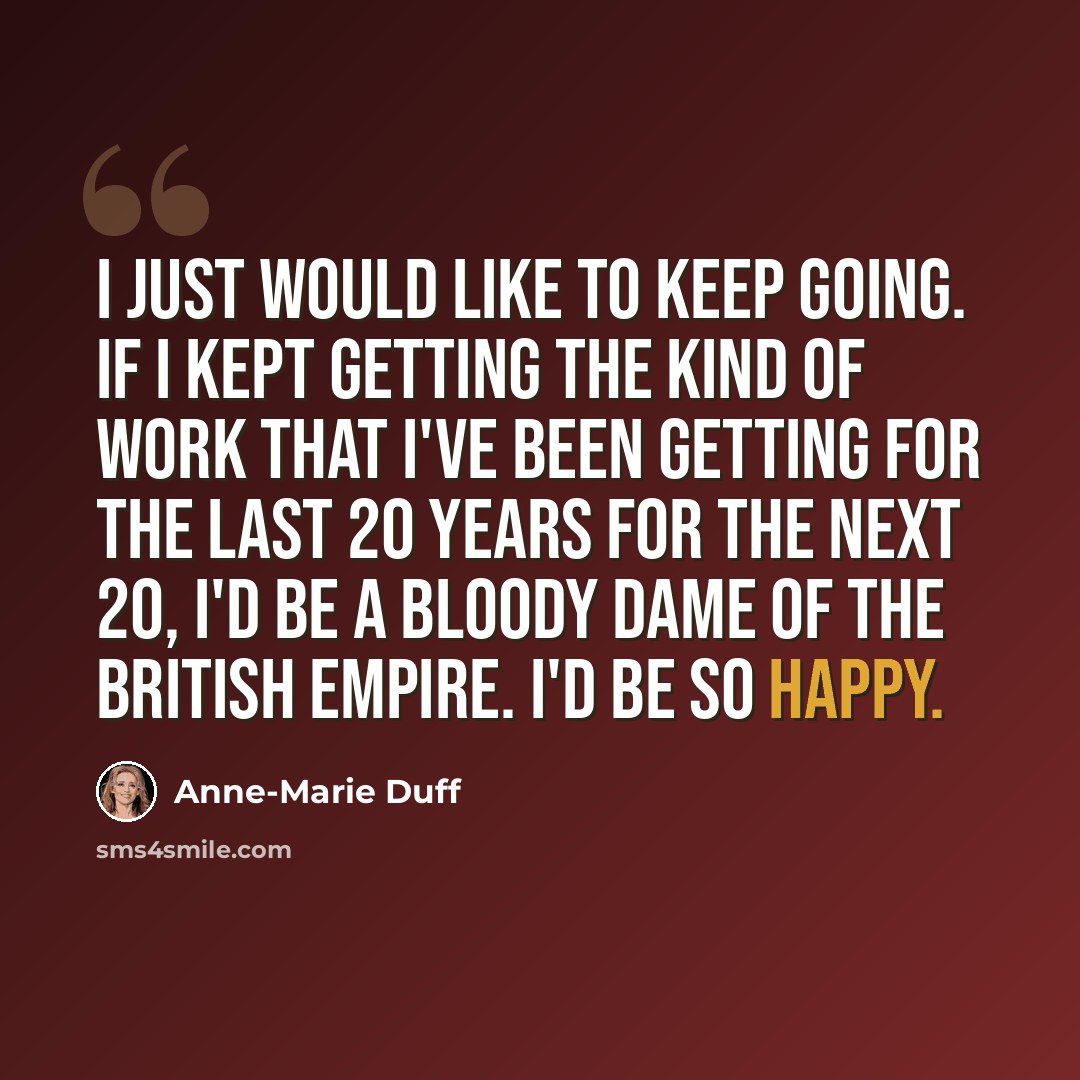 “I just would like to keep going. If I kept getting the kind of work that I've been getting for the last 20 years for the next 20, I'd be a bloody Dame of the British Empire. I'd be so happy.” quote by Anne-Marie Duff