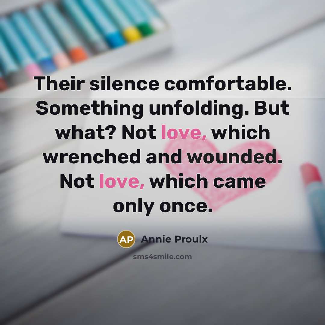 “Their silence comfortable. Something unfolding. But what? Not love, which wrenched and wounded. Not love, which came only once.” quote by Annie Proulx