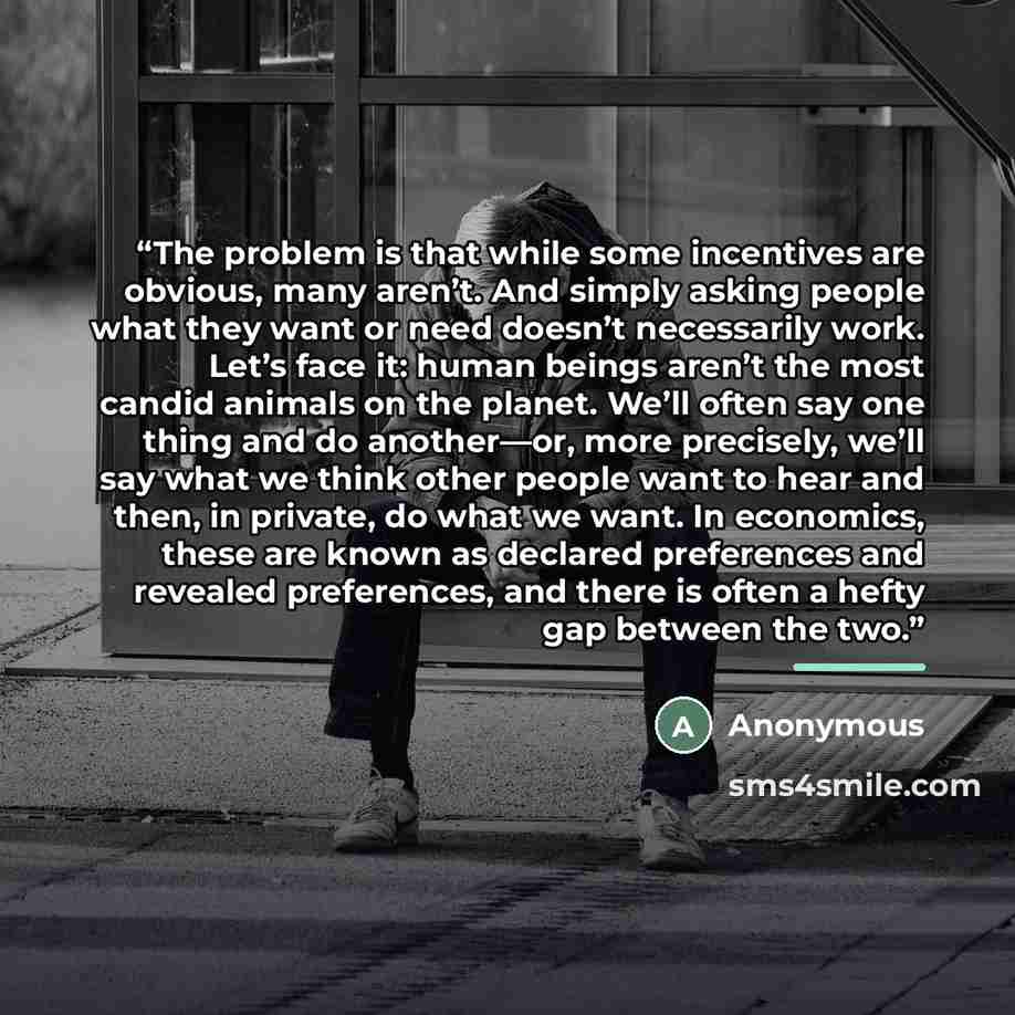 “The problem is that while some incentives are obvious, many aren’t. And simply asking people what they want or need doesn’t necessarily work. Let’s face it: human beings aren’t the most candid animals on the planet. We’ll often say one thing and do another—or, more precisely, we’ll say what we…” quote by Anonymous