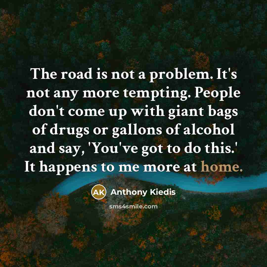 “The road is not a problem. It's not any more tempting. People don't come up with giant bags of drugs or gallons of alcohol and say, 'You've got to do this.' It happens to me more at home.” quote by Anthony Kiedis