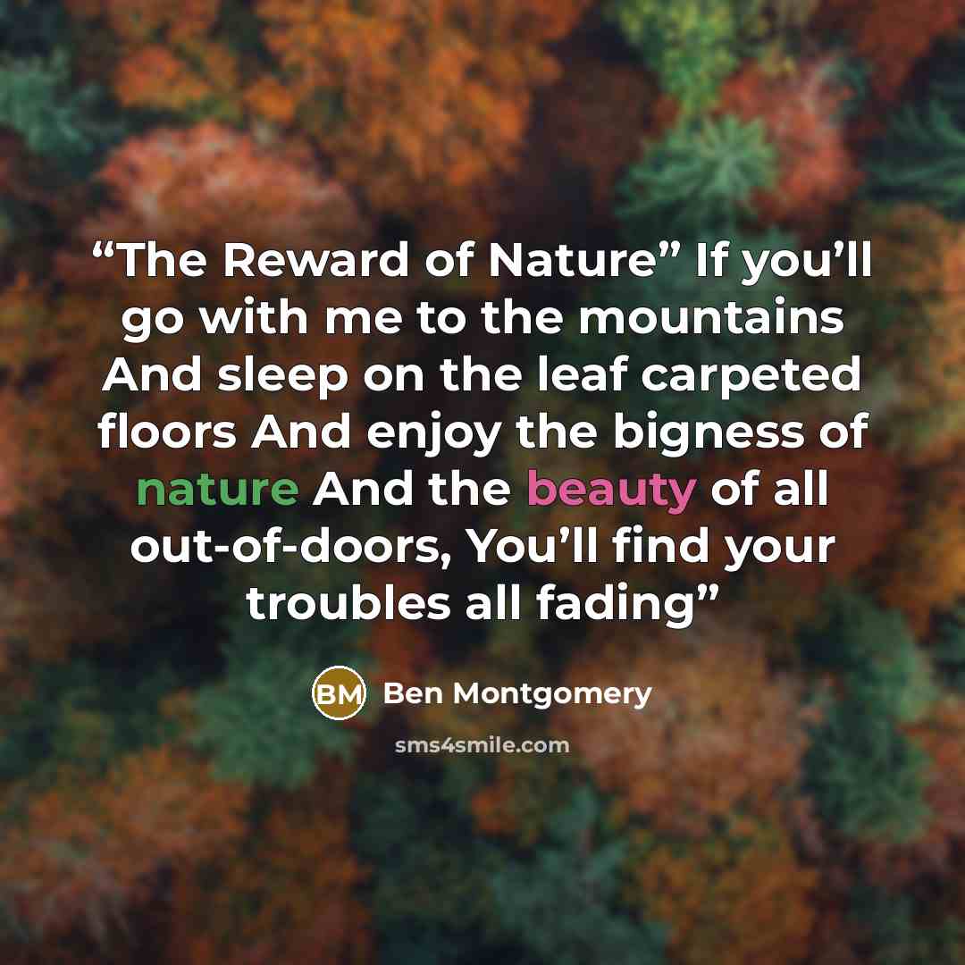 “The Reward of Nature” If you’ll go with me to the mountains And sleep on the leaf carpeted floors And enjoy the bigness of nature And the beauty of all out-of-doors, You’ll find your troubles all fading” quote by Ben Montgomery