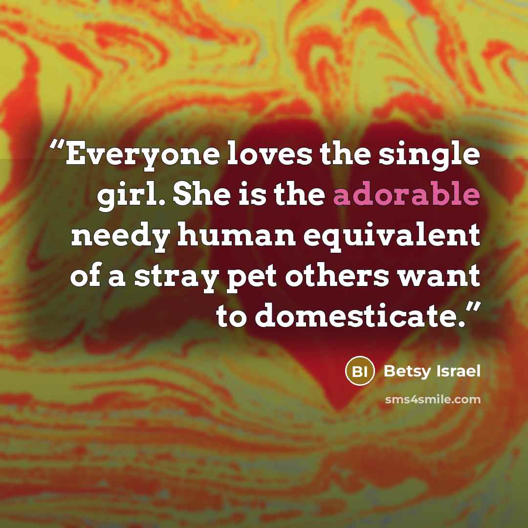 “Everyone loves the single girl. She is the adorable needy human equivalent of a stray pet others want to domesticate.” quote by Betsy Israel