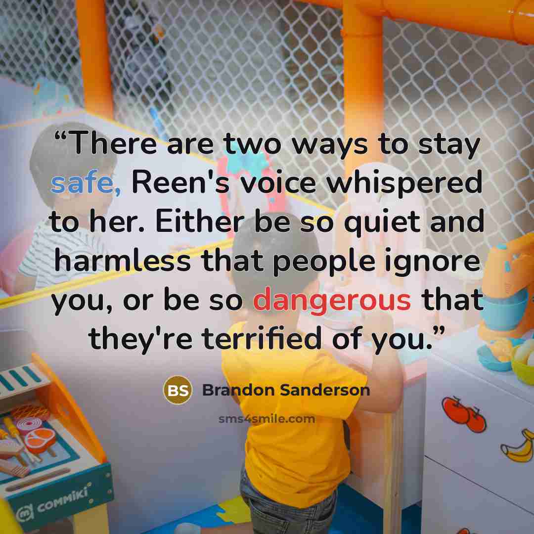 “There are two ways to stay safe, Reen's voice whispered to her. Either be so quiet and harmless that people ignore you, or be so dangerous that they're terrified of you.” quote by Brandon Sanderson