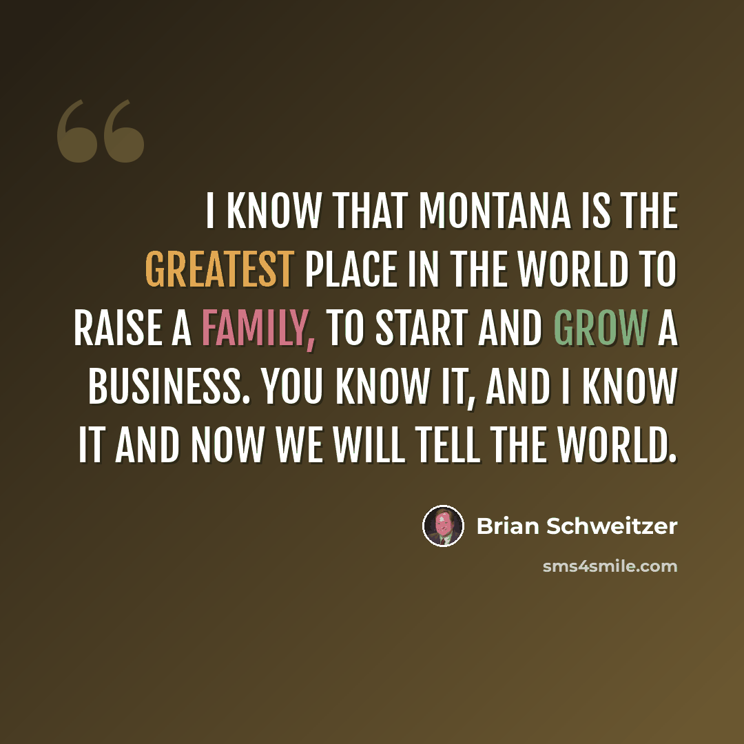 “I know that Montana is the greatest place in the world to raise a family, to start and grow a business. You know it, and I know it and now we will tell the world.” quote by Brian Schweitzer