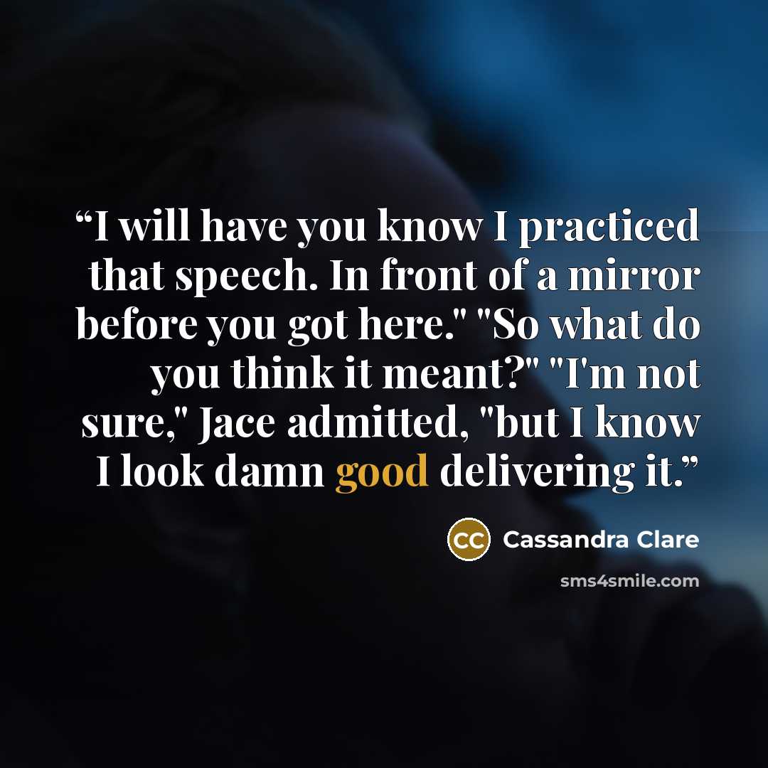 “I will have you know I practiced that speech. In front of a mirror before you got here." "So what do you think it meant?" "I'm not sure," Jace admitted, "but I know I look damn good delivering it.” quote by Cassandra Clare