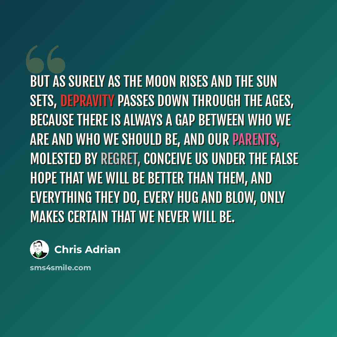 “But as surely as the moon rises and the sun sets, depravity passes down through the ages, because there is always a gap between who we are and who we should be, and our parents, molested by regret, conceive us under the false hope that we will be better than them, and everything they do, every hug…” quote by Chris Adrian