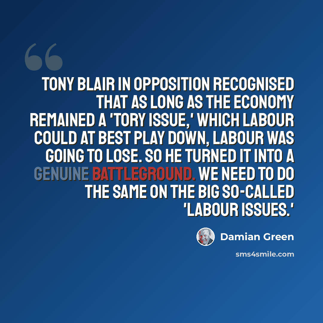 “Tony Blair in opposition recognised that as long as the economy remained a 'Tory issue,' which Labour could at best play down, Labour was going to lose. So he turned it into a genuine battleground. We need to do the same on the big so-called 'Labour issues.'” quote by Damian Green