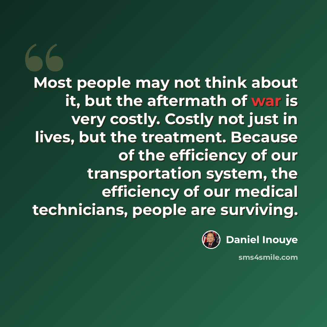 “Most people may not think about it, but the aftermath of war is very costly. Costly not just in lives, but the treatment. Because of the efficiency of our transportation system, the efficiency of our medical technicians, people are surviving.” quote by Daniel Inouye