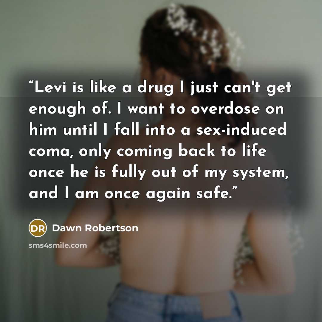 “Levi is like a drug I just can't get enough of. I want to overdose on him until I fall into a sex-induced coma, only coming back to life once he is fully out of my system, and I am once again safe.” quote by Dawn Robertson