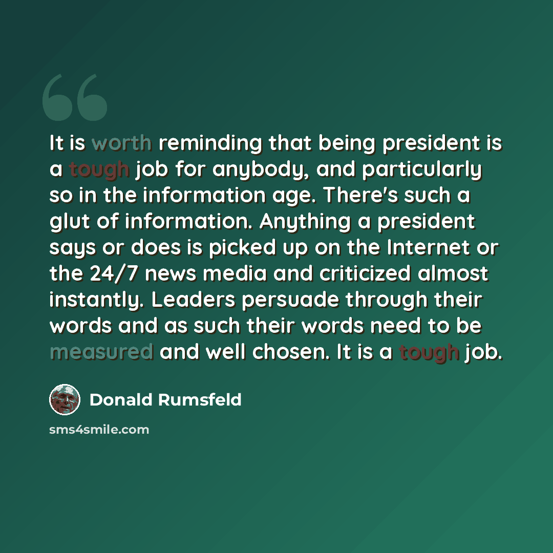 “It is worth reminding that being president is a tough job for anybody, and particularly so in the information age. There's such a glut of information. Anything a president says or does is picked up on the Internet or the 24/7 news media and criticized almost instantly. Leaders persuade through…” quote by Donald Rumsfeld