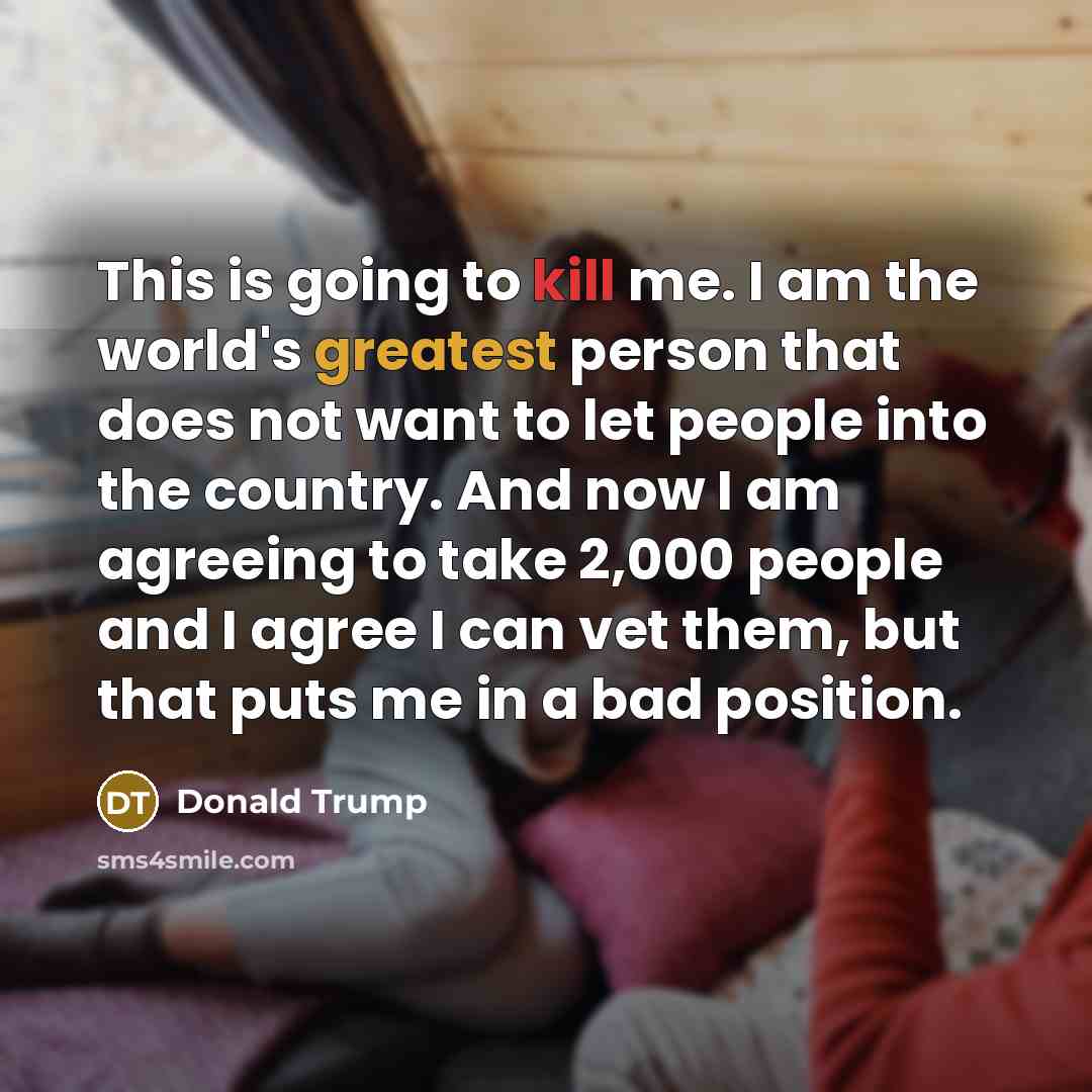 “This is going to kill me. I am the world's greatest person that does not want to let people into the country. And now I am agreeing to take 2,000 people and I agree I can vet them, but that puts me in a bad position.” quote by Donald Trump