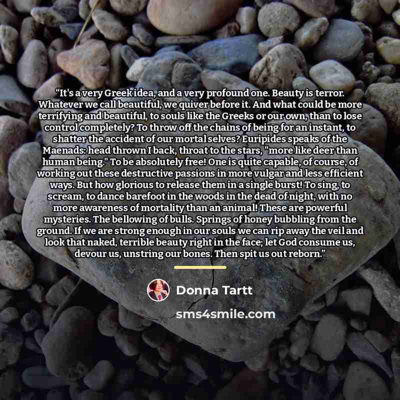 “It's a very Greek idea, and a very profound one. Beauty is terror. Whatever we call beautiful, we quiver before it. And what could be more terrifying and beautiful, to souls like the Greeks or our own, than to lose control completely? To throw off the chains of being for an instant, to shatter the…” quote by Donna Tartt