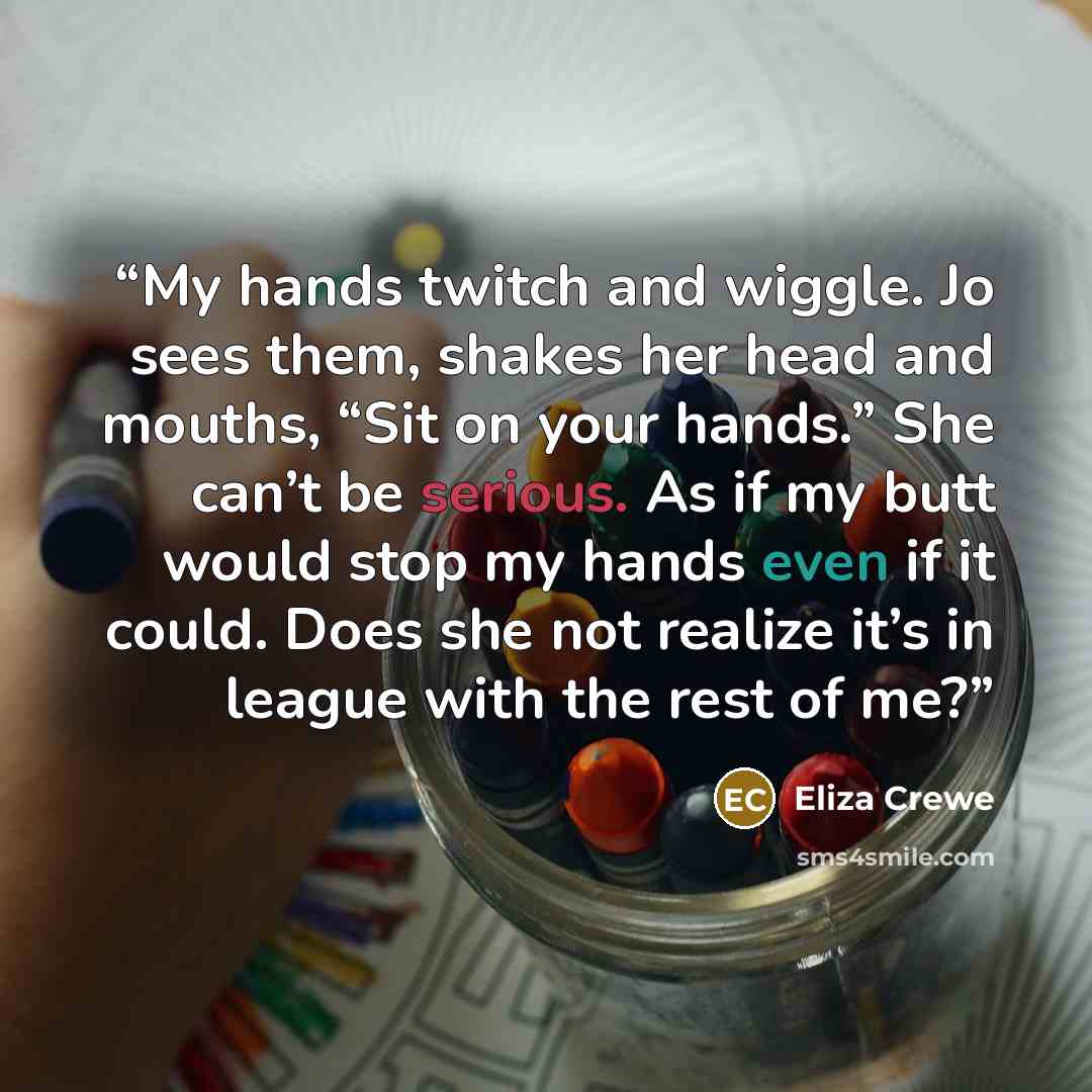 “My hands twitch and wiggle. Jo sees them, shakes her head and mouths, “Sit on your hands.” She can’t be serious. As if my butt would stop my hands even if it could. Does she not realize it’s in league with the rest of me?” quote by Eliza Crewe