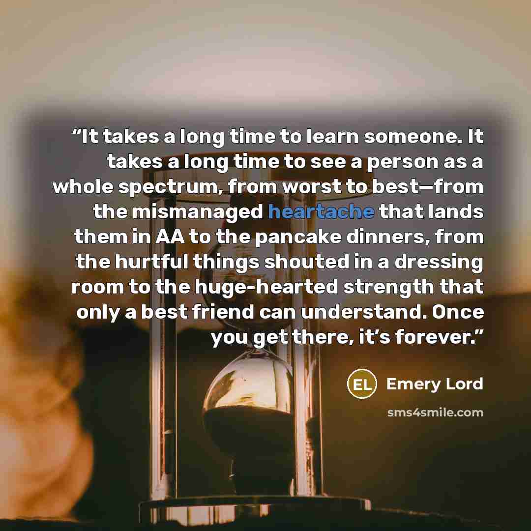 “It takes a long time to learn someone. It takes a long time to see a person as a whole spectrum, from worst to best—from the mismanaged heartache that lands them in AA to the pancake dinners, from the hurtful things shouted in a dressing room to the huge-hearted strength that only a best friend…” quote by Emery Lord