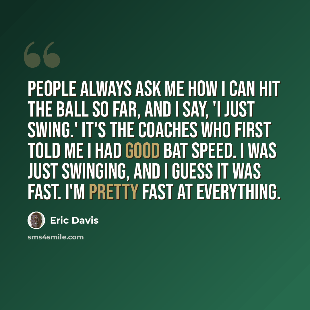 “People always ask me how I can hit the ball so far, and I say, 'I just swing.' It's the coaches who first told me I had good bat speed. I was just swinging, and I guess it was fast. I'm pretty fast at everything.” quote by Eric Davis