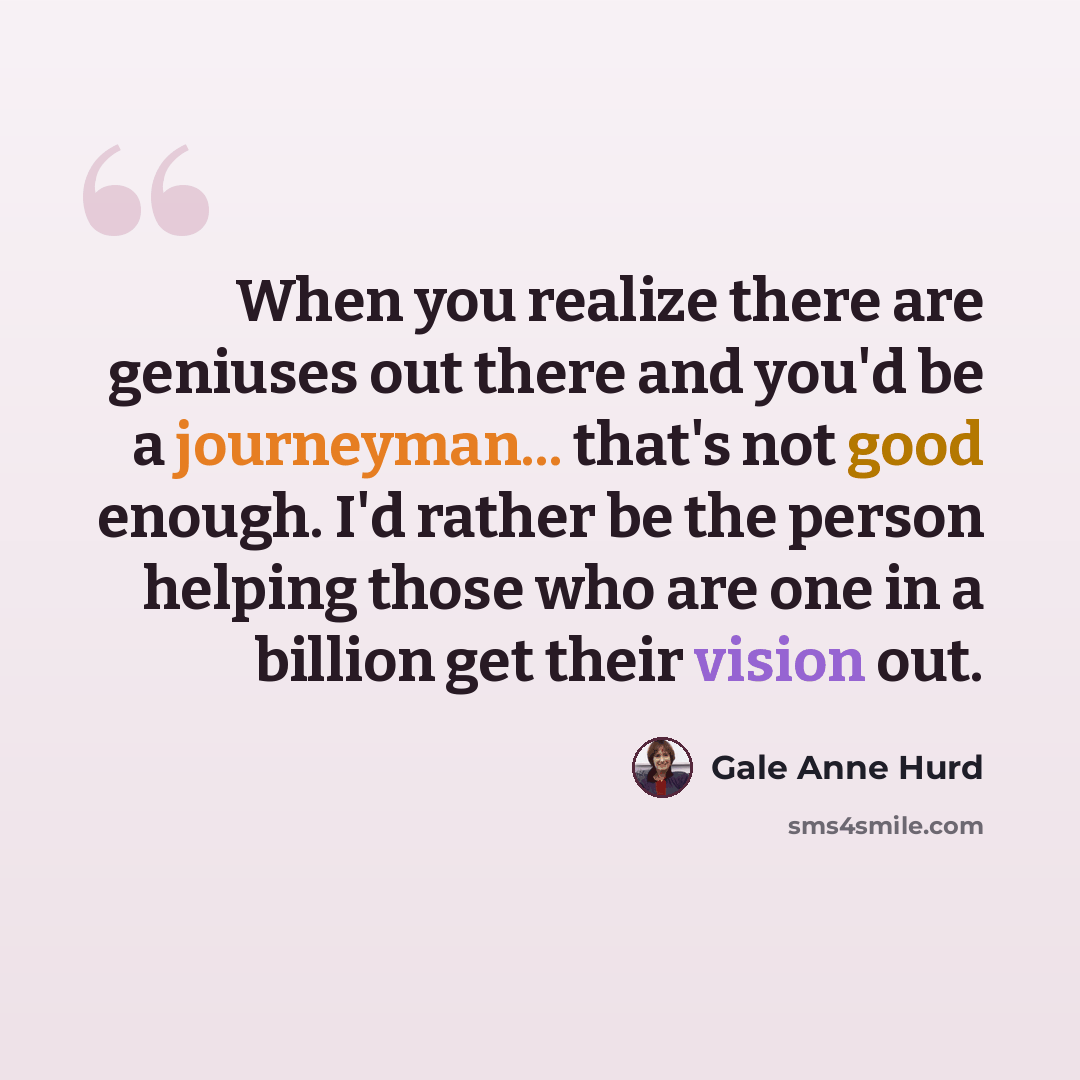 “When you realize there are geniuses out there and you'd be a journeyman... that's not good enough. I'd rather be the person helping those who are one in a billion get their vision out.” quote by Gale Anne Hurd