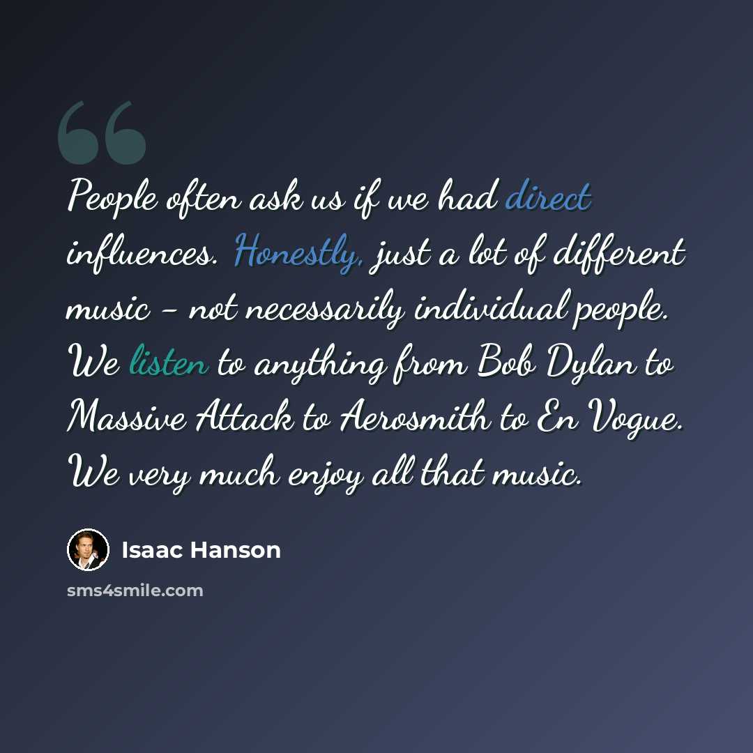 “People often ask us if we had direct influences. Honestly, just a lot of different music - not necessarily individual people. We listen to anything from Bob Dylan to Massive Attack to Aerosmith to En Vogue. We very much enjoy all that music.” quote by Isaac Hanson