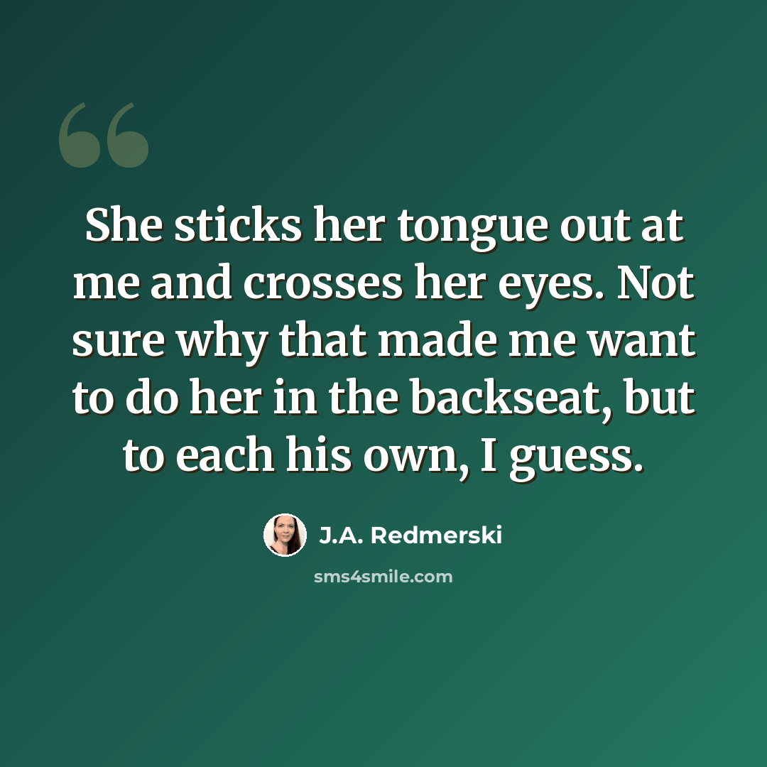 “She sticks her tongue out at me and crosses her eyes. Not sure why that made me want to do her in the backseat, but to each his own, I guess.” quote by J.A. Redmerski