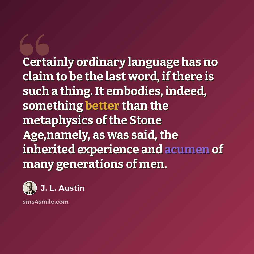 “Certainly ordinary language has no claim to be the last word, if there is such a thing. It embodies, indeed, something better than the metaphysics of the Stone Age,namely, as was said, the inherited experience and acumen of many generations of men.” quote by J. L. Austin