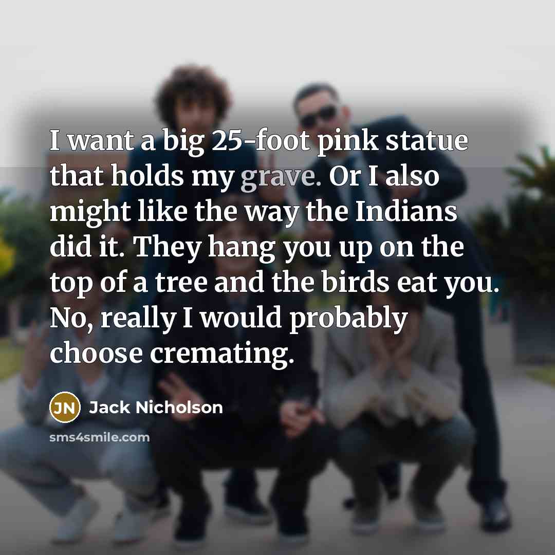 “I want a big 25-foot pink statue that holds my grave. Or I also might like the way the Indians did it. They hang you up on the top of a tree and the birds eat you. No, really I would probably choose cremating.” quote by Jack Nicholson