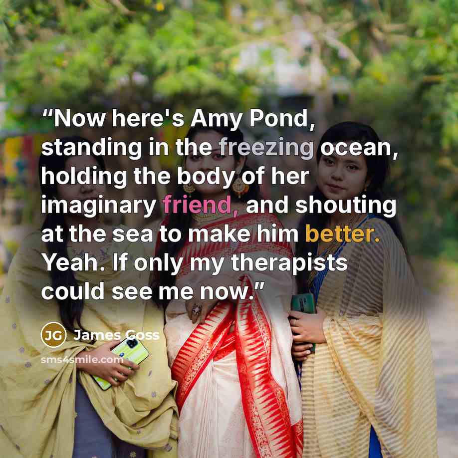 “Now here's Amy Pond, standing in the freezing ocean, holding the body of her imaginary friend, and shouting at the sea to make him better. Yeah. If only my therapists could see me now.” quote by James Goss