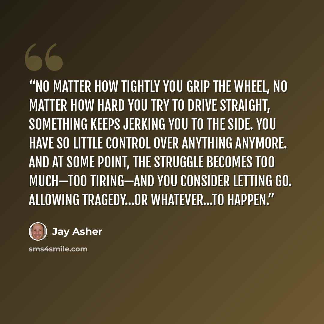 “No matter how tightly you grip the wheel, no matter how hard you try to drive straight, something keeps jerking you to the side. You have so little control over anything anymore. And at some point, the struggle becomes too much—too tiring—and you consider letting go. Allowing tragedy…or…” quote by Jay Asher