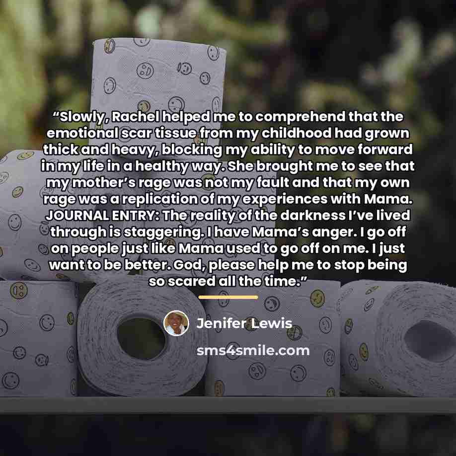 “Slowly, Rachel helped me to comprehend that the emotional scar tissue from my childhood had grown thick and heavy, blocking my ability to move forward in my life in a healthy way. She brought me to see that my mother’s rage was not my fault and that my own rage was a replication of my experiences…” quote by Jenifer Lewis