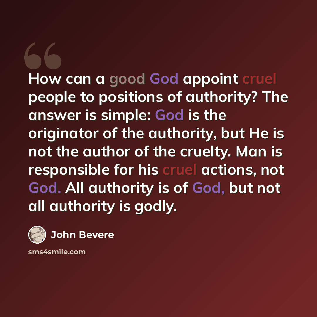 “How can a good God appoint cruel people to positions of authority? The answer is simple: God is the originator of the authority, but He is not the author of the cruelty. Man is responsible for his cruel actions, not God. All authority is of God, but not all authority is godly.” quote by John Bevere