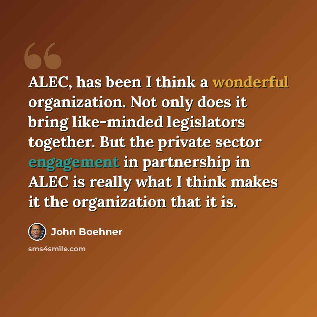 “ALEC, has been I think a wonderful organization. Not only does it bring like-minded legislators together. But the private sector engagement in partnership in ALEC is really what I think makes it the organization that it is.” quote by John Boehner