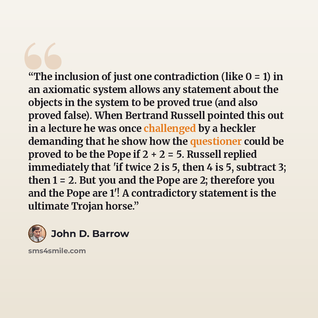 “The inclusion of just one contradiction (like 0 = 1) in an axiomatic system allows any statement about the objects in the system to be proved true (and also proved false). When Bertrand Russell pointed this out in a lecture he was once challenged by a heckler demanding that he show how the…” quote by John D. Barrow