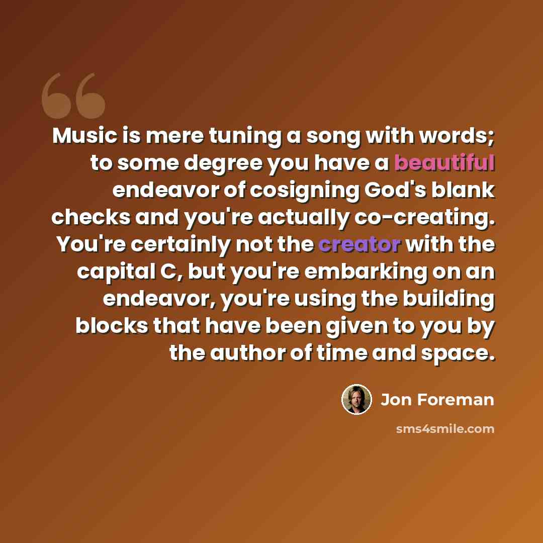 “Music is mere tuning a song with words; to some degree you have a beautiful endeavor of cosigning God's blank checks and you're actually co-creating. You're certainly not the creator with the capital C, but you're embarking on an endeavor, you're using the building blocks that have been given to…” quote by Jon Foreman