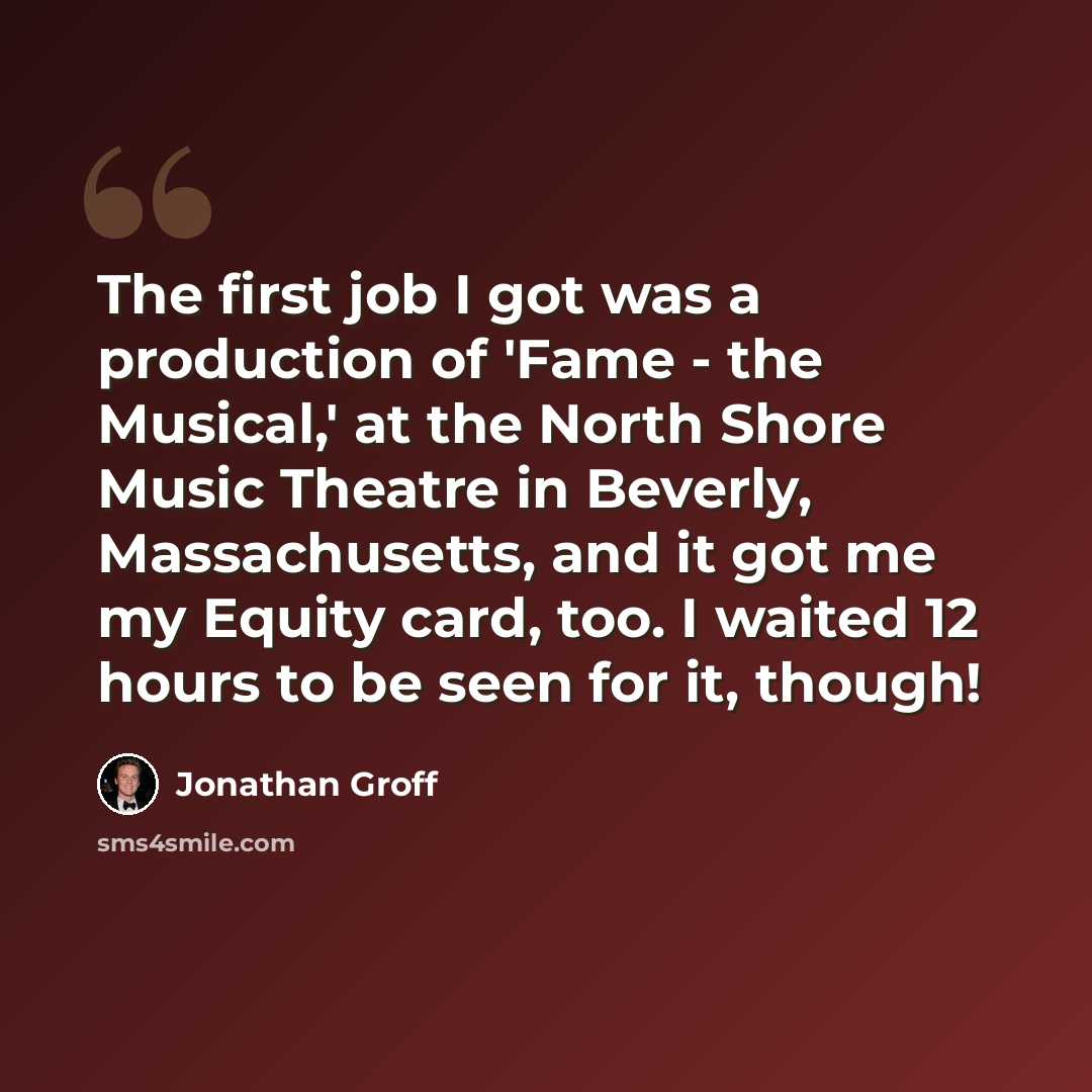 “The first job I got was a production of 'Fame - the Musical,' at the North Shore Music Theatre in Beverly, Massachusetts, and it got me my Equity card, too. I waited 12 hours to be seen for it, though!” quote by Jonathan Groff