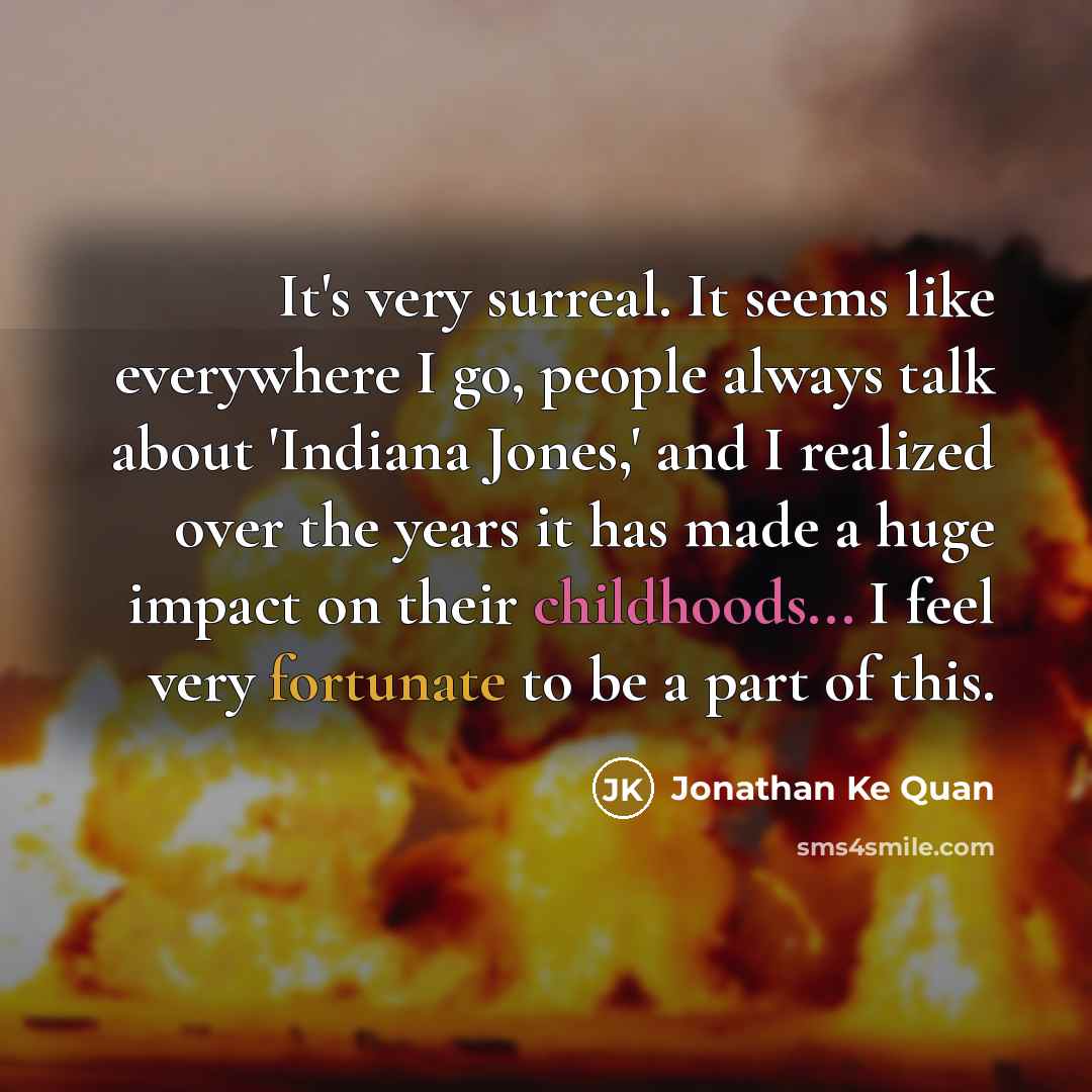 “It's very surreal. It seems like everywhere I go, people always talk about 'Indiana Jones,' and I realized over the years it has made a huge impact on their childhoods... I feel very fortunate to be a part of this.” quote by Jonathan Ke Quan