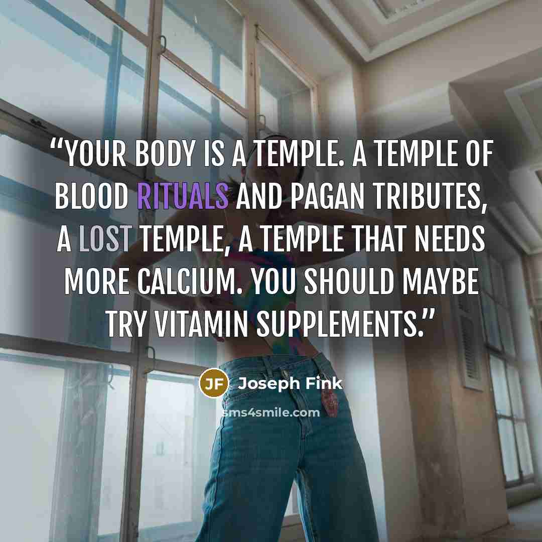 “Your body is a temple. A temple of blood rituals and pagan tributes, a lost temple, a temple that needs more calcium. You should maybe try vitamin supplements.” quote by Joseph Fink