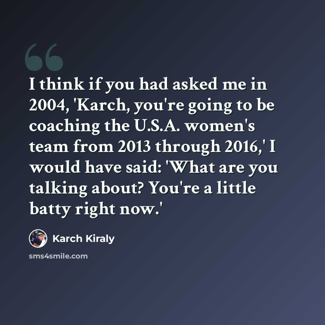 “I think if you had asked me in 2004, 'Karch, you're going to be coaching the U.S.A. women's team from 2013 through 2016,' I would have said: 'What are you talking about? You're a little batty right now.'” quote by Karch Kiraly