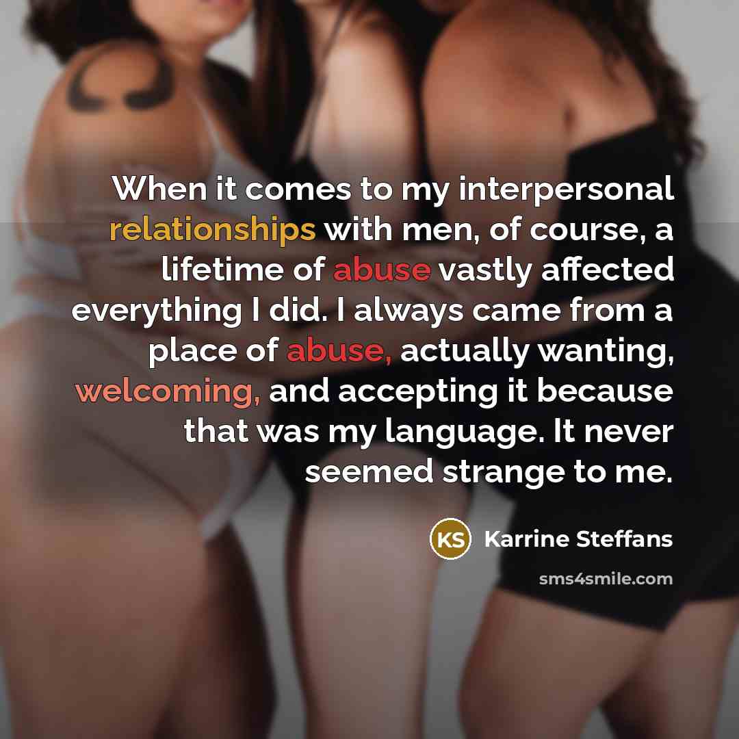 “When it comes to my interpersonal relationships with men, of course, a lifetime of abuse vastly affected everything I did. I always came from a place of abuse, actually wanting, welcoming, and accepting it because that was my language. It never seemed strange to me.” quote by Karrine Steffans