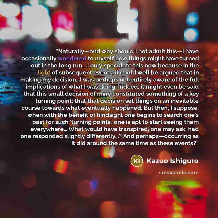 “Naturally—and why should I not admit this—I have occasionally wondered to myself how things might have turned out in the long run… I only speculate this now because in the light of subsequent events, it could well be argued that in making my decision...I was perhaps not entirely aware of the full…” quote by Kazuo Ishiguro