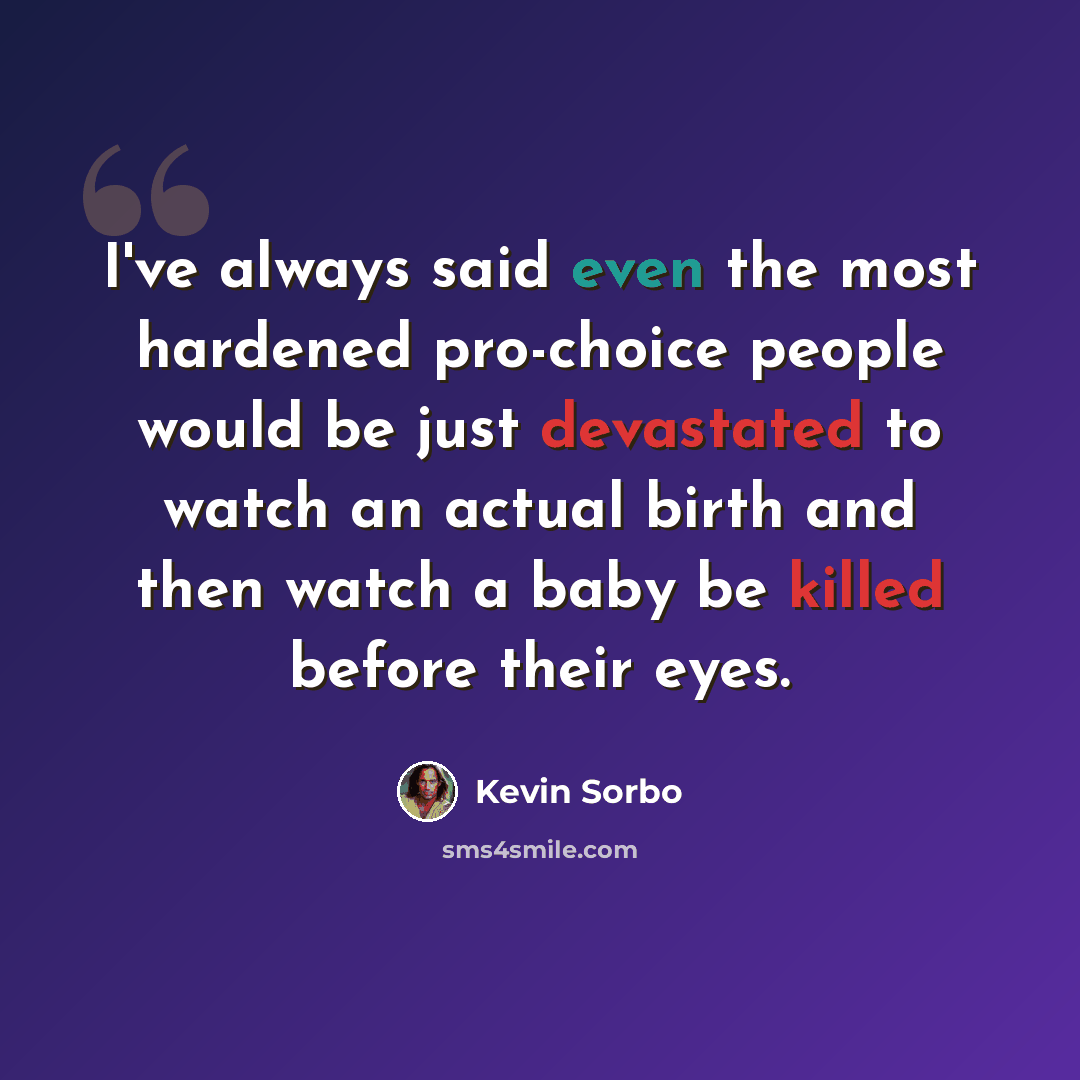 “I've always said even the most hardened pro-choice people would be just devastated to watch an actual birth and then watch a baby be killed before their eyes.” quote by Kevin Sorbo