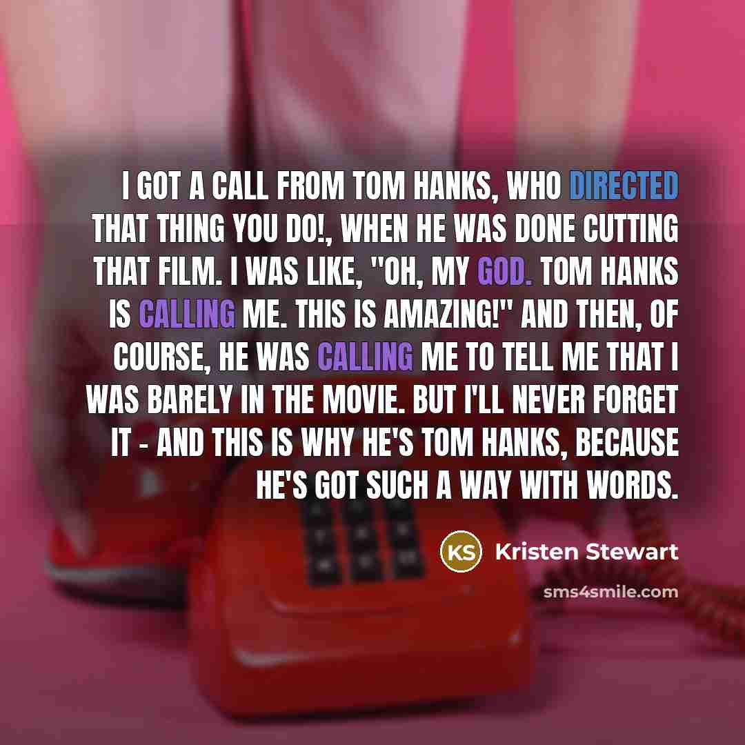 “I got a call from Tom Hanks, who directed That Thing You Do!, when he was done cutting that film. I was like, "Oh, my god. Tom Hanks is calling me. This is amazing!" And then, of course, he was calling me to tell me that I was barely in the movie. But I'll never forget it - and this is why he's…” quote by Kristen Stewart