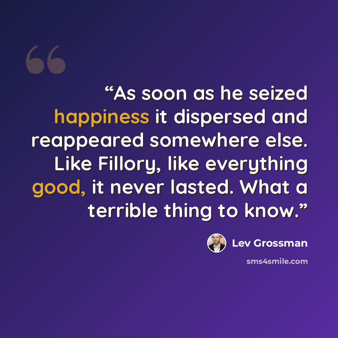 “As soon as he seized happiness it dispersed and reappeared somewhere else. Like Fillory, like everything good, it never lasted. What a terrible thing to know.” quote by Lev Grossman