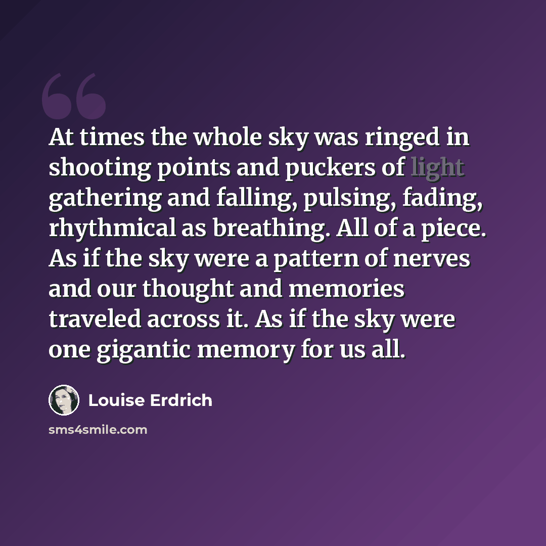 “At times the whole sky was ringed in shooting points and puckers of light gathering and falling, pulsing, fading, rhythmical as breathing. All of a piece. As if the sky were a pattern of nerves and our thought and memories traveled across it. As if the sky were one gigantic memory for us all.” quote by Louise Erdrich