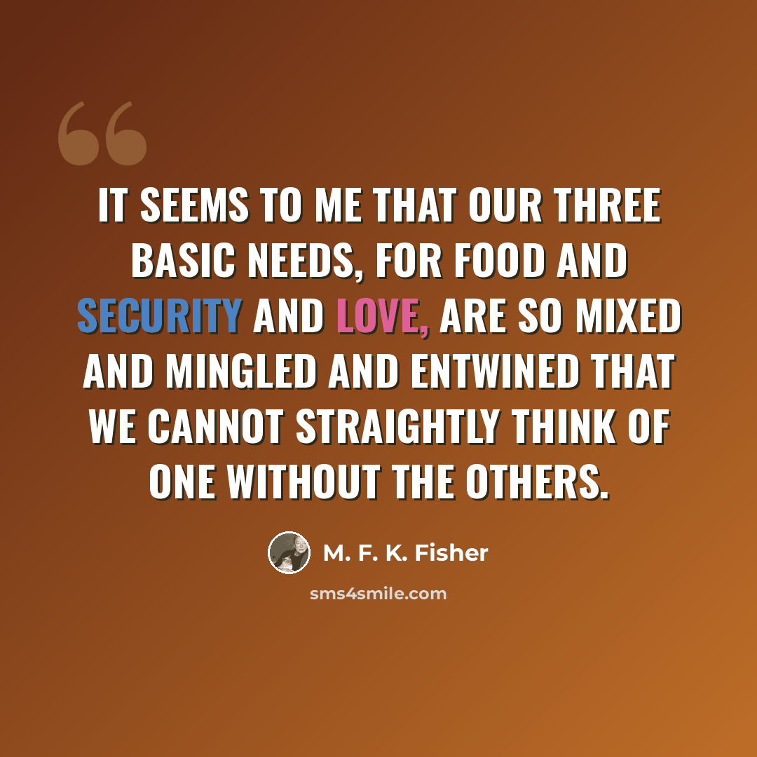 “It seems to me that our three basic needs, for food and security and love, are so mixed and mingled and entwined that we cannot straightly think of one without the others.” quote by M. F. K. Fisher