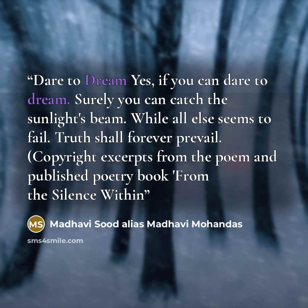“Dare to Dream Yes, if you can dare to dream. Surely you can catch the sunlight's beam. While all else seems to fail. Truth shall forever prevail. (Copyright excerpts from the poem and published poetry book 'From the Silence Within” quote by Madhavi Sood alias Madhavi Mohandas