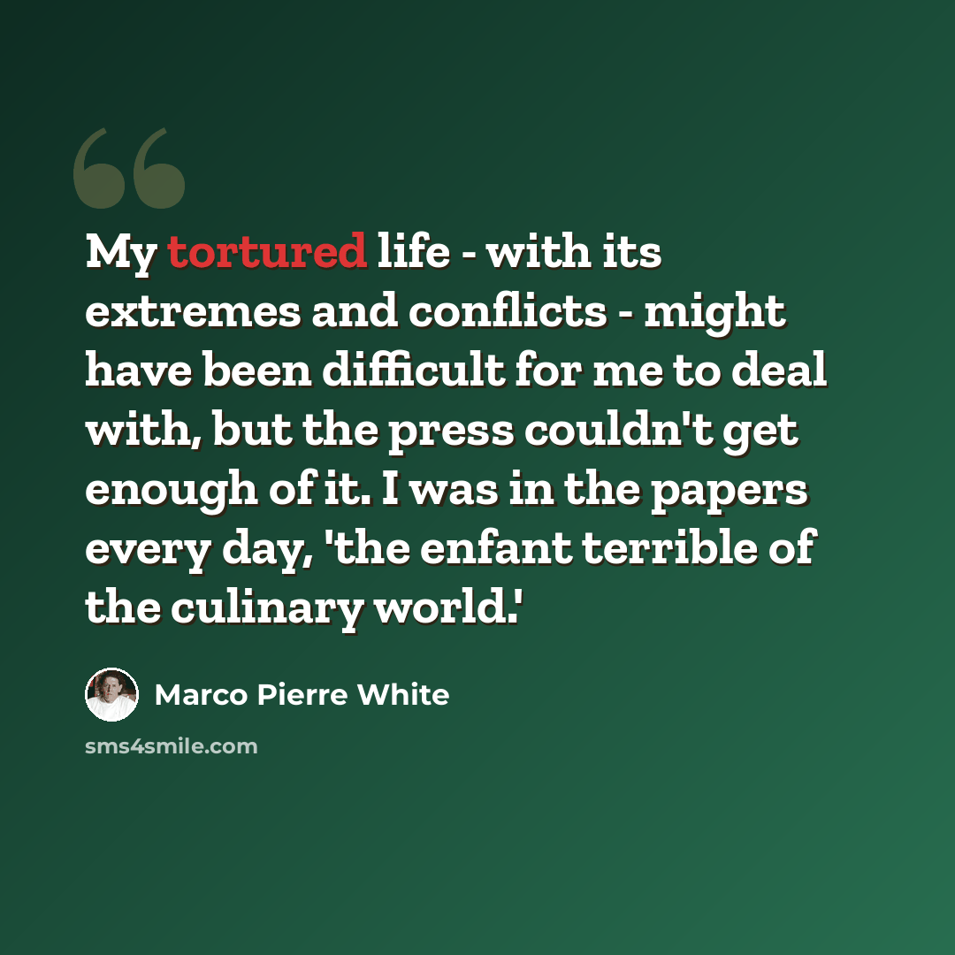 “My tortured life - with its extremes and conflicts - might have been difficult for me to deal with, but the press couldn't get enough of it. I was in the papers every day, 'the enfant terrible of the culinary world.'” quote by Marco Pierre White