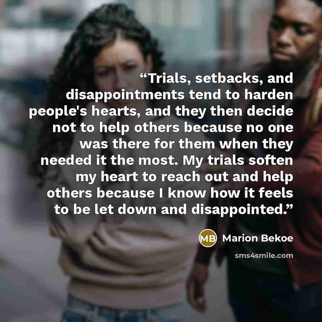 “Trials, setbacks, and disappointments tend to harden people's hearts, and they then decide not to help others because no one was there for them when they needed it the most. My trials soften my heart to reach out and help others because I know how it feels to be let down and disappointed.” quote by Marion Bekoe
