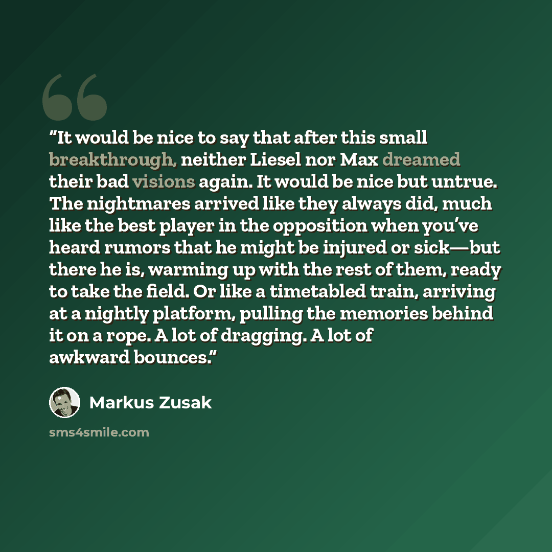 “It would be nice to say that after this small breakthrough, neither Liesel nor Max dreamed their bad visions again. It would be nice but untrue. The nightmares arrived like they always did, much like the best player in the opposition when you’ve heard rumors that he might be injured or sick—but…” quote by Markus Zusak