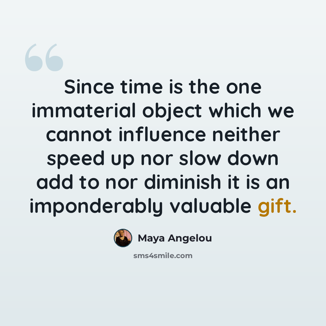 “Since time is the one immaterial object which we cannot influence neither speed up nor slow down add to nor diminish it is an imponderably valuable gift.” quote by Maya Angelou