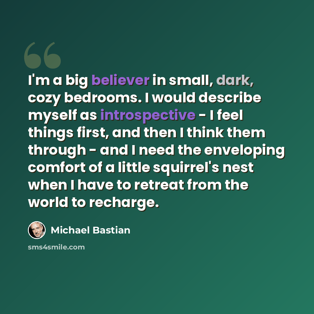 “I'm a big believer in small, dark, cozy bedrooms. I would describe myself as introspective - I feel things first, and then I think them through - and I need the enveloping comfort of a little squirrel's nest when I have to retreat from the world to recharge.” quote by Michael Bastian