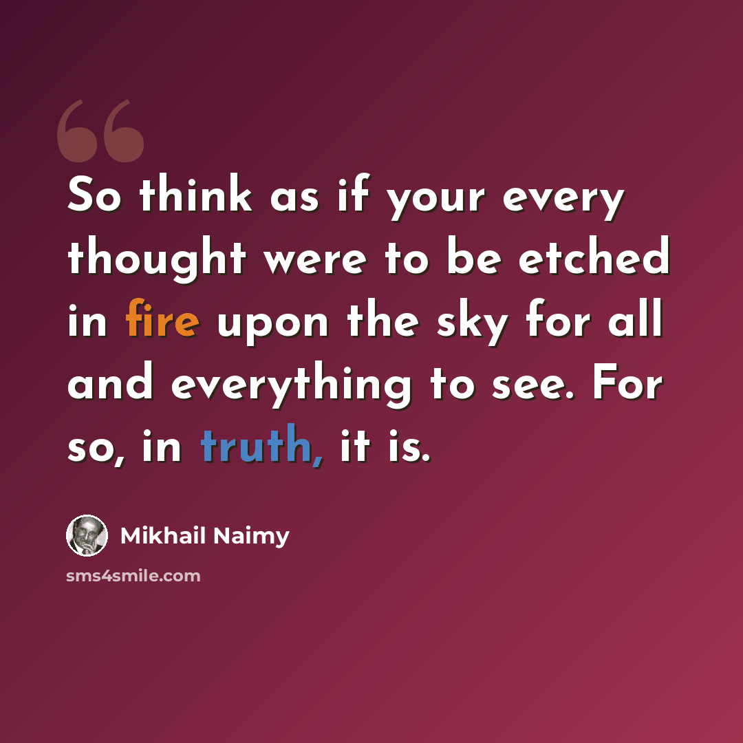 “So think as if your every thought were to be etched in fire upon the sky for all and everything to see. For so, in truth, it is.” quote by Mikhail Naimy