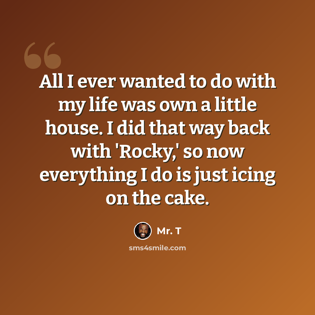 “All I ever wanted to do with my life was own a little house. I did that way back with 'Rocky,' so now everything I do is just icing on the cake.” quote by Mr. T